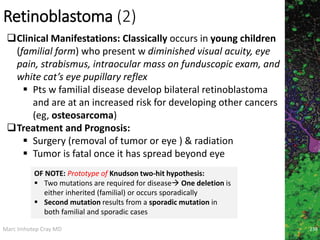 Marc Imhotep Cray MD
Retinoblastoma (2)
238
Clinical Manifestations: Classically occurs in young children
(familial form) who present w diminished visual acuity, eye
pain, strabismus, intraocular mass on funduscopic exam, and
white cat’s eye pupillary reflex
 Pts w familial disease develop bilateral retinoblastoma
and are at an increased risk for developing other cancers
(eg, osteosarcoma)
Treatment and Prognosis:
 Surgery (removal of tumor or eye ) & radiation
 Tumor is fatal once it has spread beyond eye
OF NOTE: Prototype of Knudson two-hit hypothesis:
 Two mutations are required for disease One deletion is
either inherited (familial) or occurs sporadically
 Second mutation results from a sporadic mutation in
both familial and sporadic cases
 