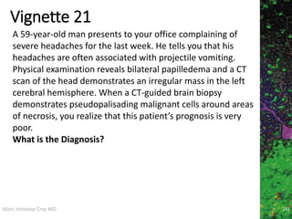 Marc Imhotep Cray MD
Vignette 21
242
A 59-year-old man presents to your office complaining of
severe headaches for the last week. He tells you that his
headaches are often associated with projectile vomiting.
Physical examination reveals bilateral papilledema and a CT
scan of the head demonstrates an irregular mass in the left
cerebral hemisphere. When a CT-guided brain biopsy
demonstrates pseudopalisading malignant cells around areas
of necrosis, you realize that this patient’s prognosis is very
poor.
What is the Diagnosis?
 