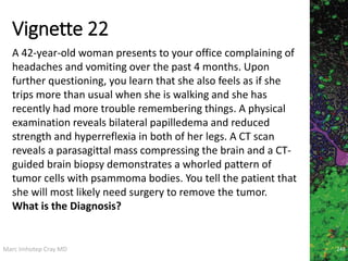 Marc Imhotep Cray MD
Vignette 22
248
A 42-year-old woman presents to your office complaining of
headaches and vomiting over the past 4 months. Upon
further questioning, you learn that she also feels as if she
trips more than usual when she is walking and she has
recently had more trouble remembering things. A physical
examination reveals bilateral papilledema and reduced
strength and hyperreflexia in both of her legs. A CT scan
reveals a parasagittal mass compressing the brain and a CT-
guided brain biopsy demonstrates a whorled pattern of
tumor cells with psammoma bodies. You tell the patient that
she will most likely need surgery to remove the tumor.
What is the Diagnosis?
 