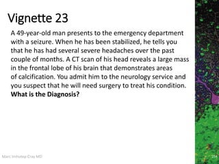 Marc Imhotep Cray MD
Vignette 23
254
A 49-year-old man presents to the emergency department
with a seizure. When he has been stabilized, he tells you
that he has had several severe headaches over the past
couple of months. A CT scan of his head reveals a large mass
in the frontal lobe of his brain that demonstrates areas
of calcification. You admit him to the neurology service and
you suspect that he will need surgery to treat his condition.
What is the Diagnosis?
 