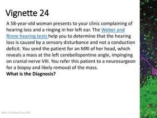 Marc Imhotep Cray MD
Vignette 24
257
A 58-year-old woman presents to your clinic complaining of
hearing loss and a ringing in her left ear. The Weber and
Rinne hearing tests help you to determine that the hearing
loss is caused by a sensory disturbance and not a conduction
deficit. You send the patient for an MRI of her head, which
reveals a mass at the left cerebellopontine angle, impinging
on cranial nerve VIII. You refer this patient to a neurosurgeon
for a biopsy and likely removal of the mass.
What is the Diagnosis?
 