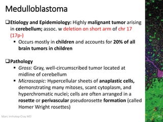 Marc Imhotep Cray MD
Medulloblastoma
263
Etiology and Epidemiology: Highly malignant tumor arising
in cerebellum; assoc. w deletion on short arm of chr 17
(17p-)
 Occurs mostly in children and accounts for 20% of all
brain tumors in children
Pathology
 Gross: Gray, well-circumscribed tumor located at
midline of cerebellum
 Microscopic: Hypercellular sheets of anaplastic cells,
demonstrating many mitoses, scant cytoplasm, and
hyperchromatic nuclei; cells are often arranged in a
rosette or perivascular pseudorosette formation (called
Homer Wright rosettes)
 
