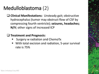 Marc Imhotep Cray MD
Medulloblastoma (2)
264
 Clinical Manifestations: Unsteady gait; obstructive
hydrocephalus (tumor may obstruct flow of CSF by
compressing fourth ventricle); seizures, headaches;
N/V; other signs of increased ICP
 Treatment and Prognosis:
 Surgery w radiation and ChemoTx
 With total excision and radiation, 5-year survival
rate is 75%
 