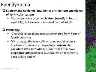Marc Imhotep Cray MD
Ependymoma
269
 Etiology and Epidemiology: Tumor arising from ependyma
of ventricular system
 Most commonly occur in children (usually in fourth
ventricle), but can occur in spinal cord of adults
 Pathology:
 Gross: Solid, papillary masses extending from floor of
fourth ventricle
 Microscopic: Uniform cells w round nuclei set in a
fibrillary stroma and arranged in a perivascular
pseudorosette formation; tumor cells often have
blepharoplasts (rod near nucleus, which represents
basal ciliary bodies)
 