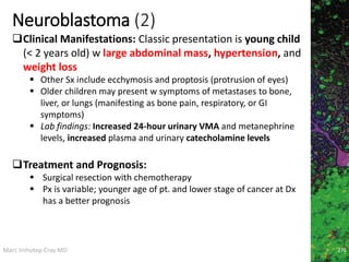 Marc Imhotep Cray MD
Neuroblastoma (2)
276
Clinical Manifestations: Classic presentation is young child
(< 2 years old) w large abdominal mass, hypertension, and
weight loss
 Other Sx include ecchymosis and proptosis (protrusion of eyes)
 Older children may present w symptoms of metastases to bone,
liver, or lungs (manifesting as bone pain, respiratory, or GI
symptoms)
 Lab findings: Increased 24-hour urinary VMA and metanephrine
levels, increased plasma and urinary catecholamine levels
Treatment and Prognosis:
 Surgical resection with chemotherapy
 Px is variable; younger age of pt. and lower stage of cancer at Dx
has a better prognosis
 