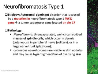 Marc Imhotep Cray MD
Neurofibromatosis Type 1
280
Etiology: Autosomal dominant disorder that is caused
by a mutation in neurofibromatosis type 1 (NF1)
gene a tumor suppressor gene located on chr 17
Pathology:
 Neurofibroma: Unencapsulated, well-circumscribed
masses of spindle cells, which occur in dermis
(cutaneous), in peripheral nerve (solitary), or in a
large nerve trunk (plexiform);
 cutaneous neurofibromas are visible as skin nodules
and may cause hyperpigmentation of overlying skin
 