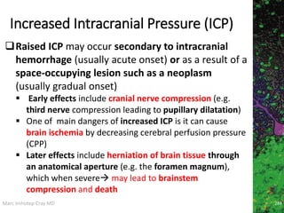 Marc Imhotep Cray MD
Increased Intracranial Pressure (ICP)
Raised ICP may occur secondary to intracranial
hemorrhage (usually acute onset) or as a result of a
space-occupying lesion such as a neoplasm
(usually gradual onset)
 Early effects include cranial nerve compression (e.g.
third nerve compression leading to pupillary dilatation)
 One of main dangers of increased ICP is it can cause
brain ischemia by decreasing cerebral perfusion pressure
(CPP)
 Later effects include herniation of brain tissue through
an anatomical aperture (e.g. the foramen magnum),
which when severe may lead to brainstem
compression and death
284
 