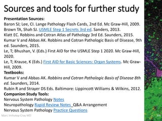 Marc Imhotep Cray MD
Sources and tools for further study
Presentation Sources:
Baron SJ; Lee, CI. Lange Pathology Flash Cards, 2nd Ed. Mc Graw-Hill, 2009.
Brown TA, Shah SJ. USMLE Step 1 Secrets 3rd ed. Sanders, 2013.
Klatt EC. Robbins and Cotran Atlas of Pathology 3rd Ed. Saunders, 2015.
Kumar V and Abbas AK. Robbins and Cotran Pathologic Basis of Disease, 9th
ed. Saunders, 2015.
Le, T; Bhushan, V. (Eds.) First AID for the USMLE Step 1 2020. Mc Graw-Hill,
2020.
Le, T; Krause, K (Eds.) First AID for Basic Sciences: Organ Systems. Mc Graw-
Hill, 2009.
Textbooks:
Kumar V and Abbas AK. Robbins and Cotran Pathologic Basis of Disease 8th
ed. Saunders, 2014.
Rubin R and Strayer DS Eds. Baltimore: Lippincott Williams & Wilkins, 2012.
Companion Study Tools:
Nervous System Pathology Notes
Neuropathology Rapid Review Notes_Q&A Arrangement
Nervous System Pathology Practice Questions
300
 