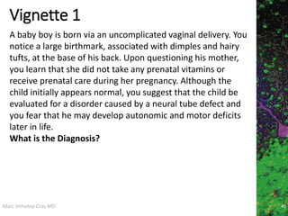 Marc Imhotep Cray MD
Vignette 1
40
A baby boy is born via an uncomplicated vaginal delivery. You
notice a large birthmark, associated with dimples and hairy
tufts, at the base of his back. Upon questioning his mother,
you learn that she did not take any prenatal vitamins or
receive prenatal care during her pregnancy. Although the
child initially appears normal, you suggest that the child be
evaluated for a disorder caused by a neural tube defect and
you fear that he may develop autonomic and motor deficits
later in life.
What is the Diagnosis?
 
