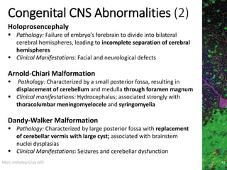 Marc Imhotep Cray MD
Congenital CNS Abnormalities (2)
42
Holoprosencephaly
 Pathology: Failure of embryo’s forebrain to divide into bilateral
cerebral hemispheres, leading to incomplete separation of cerebral
hemispheres
 Clinical Manifestations: Facial and neurological defects
Arnold-Chiari Malformation
 Pathology: Characterized by a small posterior fossa, resulting in
displacement of cerebellum and medulla through foramen magnum
 Clinical manifestations: Hydrocephalus; associated strongly with
thoracolumbar meningomyelocele and syringomyelia
Dandy-Walker Malformation
 Pathology: Characterized by large posterior fossa with replacement
of cerebellar vermis with large cyst; associated with brainstem
nuclei dysplasias
 Clinical Manifestations: Seizures and cerebellar dysfunction
 