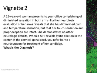Marc Imhotep Cray MD
Vignette 2
45
A 25-year-old woman presents to your office complaining of
diminished sensation in both arms. Further neurologic
evaluation of her arms reveals that she has diminished pain
and temperature sensation, but that her touch sensation and
proprioception are intact. She demonstrates no other
neurologic deficits. When a MRI reveals cystic dilation in the
center of the cervical spinal cord, you refer her to a
neurosurgeon for treatment of her condition.
What is the Diagnosis?
 