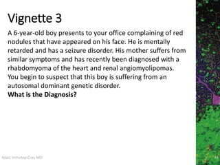 Marc Imhotep Cray MD
Vignette 3
63
A 6-year-old boy presents to your office complaining of red
nodules that have appeared on his face. He is mentally
retarded and has a seizure disorder. His mother suffers from
similar symptoms and has recently been diagnosed with a
rhabdomyoma of the heart and renal angiomyolipomas.
You begin to suspect that this boy is suffering from an
autosomal dominant genetic disorder.
What is the Diagnosis?
 