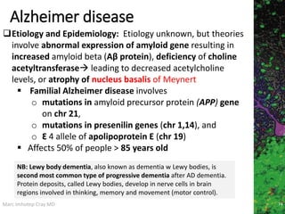 Marc Imhotep Cray MD
Alzheimer disease
74
Etiology and Epidemiology: Etiology unknown, but theories
involve abnormal expression of amyloid gene resulting in
increased amyloid beta (Aβ protein), deficiency of choline
acetyltransferase leading to decreased acetylcholine
levels, or atrophy of nucleus basalis of Meynert
 Familial Alzheimer disease involves
o mutations in amyloid precursor protein (APP) gene
on chr 21,
o mutations in presenilin genes (chr 1,14), and
o Ɛ 4 allele of apolipoprotein E (chr 19)
 Affects 50% of people > 85 years old
NB: Lewy body dementia, also known as dementia w Lewy bodies, is
second most common type of progressive dementia after AD dementia.
Protein deposits, called Lewy bodies, develop in nerve cells in brain
regions involved in thinking, memory and movement (motor control).
 