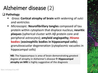 Marc Imhotep Cray MD
Alzheimer disease (2)
75
 Pathology
 Gross: Cortical atrophy of brain with widening of sulci
and ventricles
 Microscopic: Neurofibrillary tangles composed of tau
protein within cytoplasm that displace nucleus; neuritic
plaques (spherical cluster with Aβ protein core and
peripheral astrocytes); amyloid angiopathy; Hirano
bodies (eosinophilic bodies in hippocampal cells);
granulovacuolar degeneration (cytoplasmic vacuoles in
hippocampal cells)
NB: The hippocampus is area of brain demonstrating greatest
degree of atrophy in Alzheimer's disease Hippocampal
atrophy on MRI is highly suggestive of the diagnosis
 