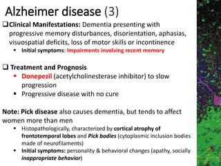 Marc Imhotep Cray MD
Alzheimer disease (3)
77
Clinical Manifestations: Dementia presenting with
progressive memory disturbances, disorientation, aphasias,
visuospatial deficits, loss of motor skills or incontinence
 Initial symptoms: Impairments involving recent memory
 Treatment and Prognosis
 Donepezil (acetylcholinesterase inhibitor) to slow
progression
 Progressive disease with no cure
Note: Pick disease also causes dementia, but tends to affect
women more than men
 Histopathologically, characterized by cortical atrophy of
frontotemporal lobes and Pick bodies (cytoplasmic inclusion bodies
made of neurofilaments)
 Initial symptoms: personality & behavioral changes (apathy, socially
inappropriate behavior)
 