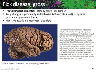 Marc Imhotep Cray MD 82
Pick disease, gross
 Frontotemporal dementia: Formerly called Pick disease
 Early changes in personality and behavior (behavioral variant), or aphasia
(primary progressive aphasia)
 May have associated movement disorders
Klatt EC. Robbins and Cotran Atlas of Pathology, 3rd Ed. 2015.
 