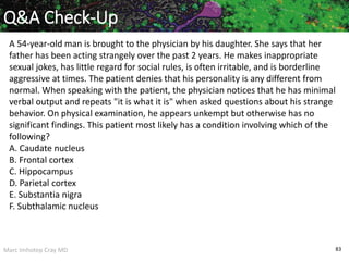 Marc Imhotep Cray MD 83
Q&A Check-Up
A 54-year-old man is brought to the physician by his daughter. She says that her
father has been acting strangely over the past 2 years. He makes inappropriate
sexual jokes, has little regard for social rules, is often irritable, and is borderline
aggressive at times. The patient denies that his personality is any different from
normal. When speaking with the patient, the physician notices that he has minimal
verbal output and repeats "it is what it is" when asked questions about his strange
behavior. On physical examination, he appears unkempt but otherwise has no
significant findings. This patient most likely has a condition involving which of the
following?
A. Caudate nucleus
B. Frontal cortex
C. Hippocampus
D. Parietal cortex
E. Substantia nigra
F. Subthalamic nucleus
 