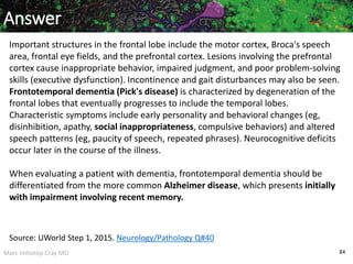 Marc Imhotep Cray MD 84
Answer
Important structures in the frontal lobe include the motor cortex, Broca's speech
area, frontal eye fields, and the prefrontal cortex. Lesions involving the prefrontal
cortex cause inappropriate behavior, impaired judgment, and poor problem-solving
skills (executive dysfunction). Incontinence and gait disturbances may also be seen.
Frontotemporal dementia (Pick's disease) is characterized by degeneration of the
frontal lobes that eventually progresses to include the temporal lobes.
Characteristic symptoms include early personality and behavioral changes (eg,
disinhibition, apathy, social inappropriateness, compulsive behaviors) and altered
speech patterns (eg, paucity of speech, repeated phrases). Neurocognitive deficits
occur later in the course of the illness.
When evaluating a patient with dementia, frontotemporal dementia should be
differentiated from the more common Alzheimer disease, which presents initially
with impairment involving recent memory.
Source: UWorld Step 1, 2015. Neurology/Pathology Q#40
 
