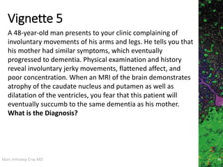 Marc Imhotep Cray MD
Vignette 5
86
A 48-year-old man presents to your clinic complaining of
involuntary movements of his arms and legs. He tells you that
his mother had similar symptoms, which eventually
progressed to dementia. Physical examination and history
reveal involuntary jerky movements, flattened affect, and
poor concentration. When an MRI of the brain demonstrates
atrophy of the caudate nucleus and putamen as well as
dilatation of the ventricles, you fear that this patient will
eventually succumb to the same dementia as his mother.
What is the Diagnosis?
 