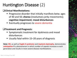 Marc Imhotep Cray MD
Huntington Disease (2)
88
Clinical Manifestations:
 Progressive disorder that initially manifests betw. ages
of 40 and 50; chorea (involuntary jerky movements);
cognitive impairment; mood disturbances
 Eventually progresses to severe dementia
Treatment and Prognosis:
 Symptomatic treatment for dyskinesia and mood
disturbances
 Usually fatal within 15–20 years of diagnosis
Note: HD, as well as fragile X syndrome and myotonic dystrophy, demonstrates
anticipation a phenomenon in which number of repeats increases w each
generation and results in more severe disease manifestations
 