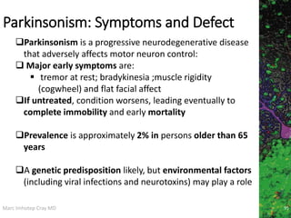 Marc Imhotep Cray MD
Parkinsonism: Symptoms and Defect
95
Parkinsonism is a progressive neurodegenerative disease
that adversely affects motor neuron control:
 Major early symptoms are:
 tremor at rest; bradykinesia ;muscle rigidity
(cogwheel) and flat facial affect
If untreated, condition worsens, leading eventually to
complete immobility and early mortality
Prevalence is approximately 2% in persons older than 65
years
A genetic predisposition likely, but environmental factors
(including viral infections and neurotoxins) may play a role
 