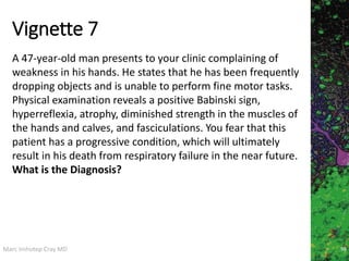 Marc Imhotep Cray MD
Vignette 7
98
A 47-year-old man presents to your clinic complaining of
weakness in his hands. He states that he has been frequently
dropping objects and is unable to perform fine motor tasks.
Physical examination reveals a positive Babinski sign,
hyperreflexia, atrophy, diminished strength in the muscles of
the hands and calves, and fasciculations. You fear that this
patient has a progressive condition, which will ultimately
result in his death from respiratory failure in the near future.
What is the Diagnosis?
 