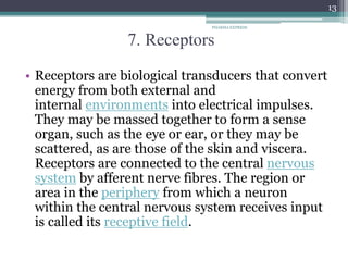 7. Receptors
• Receptors are biological transducers that convert
energy from both external and
internal environments into electrical impulses.
They may be massed together to form a sense
organ, such as the eye or ear, or they may be
scattered, as are those of the skin and viscera.
Receptors are connected to the central nervous
system by afferent nerve fibres. The region or
area in the periphery from which a neuron
within the central nervous system receives input
is called its receptive field.
PHARMA EXPRESS
13
 
