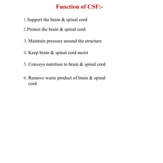 Function of CSF:-
1.Support the brain & spinal cord
2.Protect the brain & spinal cord
3. Maintain pressure around the structure
4. Keep brain & spinal cord moist
5. Conveys nutrition to brain & spinal cord
6. Remove waste product of brain & spinal
cord
 