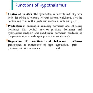 Functions of Hypothalamus
 Control of the ANS. The hypothalamus controls and integrates
activities of the autonomic nervous system, which regulates the
contraction of smooth muscle and cardiac muscle and glands.
 Production of hormones- releasing hormones and inhibiting
hormones that control anterior pituitary hormones and
synthesized oxytocin and antidiuretic hormones produced in
the paraventricular and supraoptic nuclei respectively.
 Regulation
participates
of emotional
in expressions of
and
rage,
behavioral patterns-
aggression, pain
and
pleasure, and sexual arousal
 