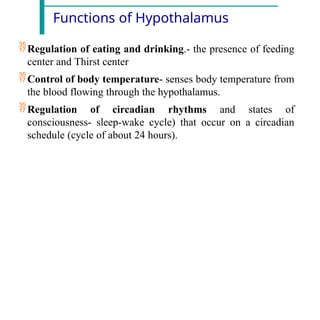 Functions of Hypothalamus
Regulation of eating and drinking.- the presence of feeding
center and Thirst center
Control of body temperature- senses body temperature from
the blood flowing through the hypothalamus.
Regulation of circadian rhythms and states of
consciousness- sleep-wake cycle) that occur on a circadian
schedule (cycle of about 24 hours).
 