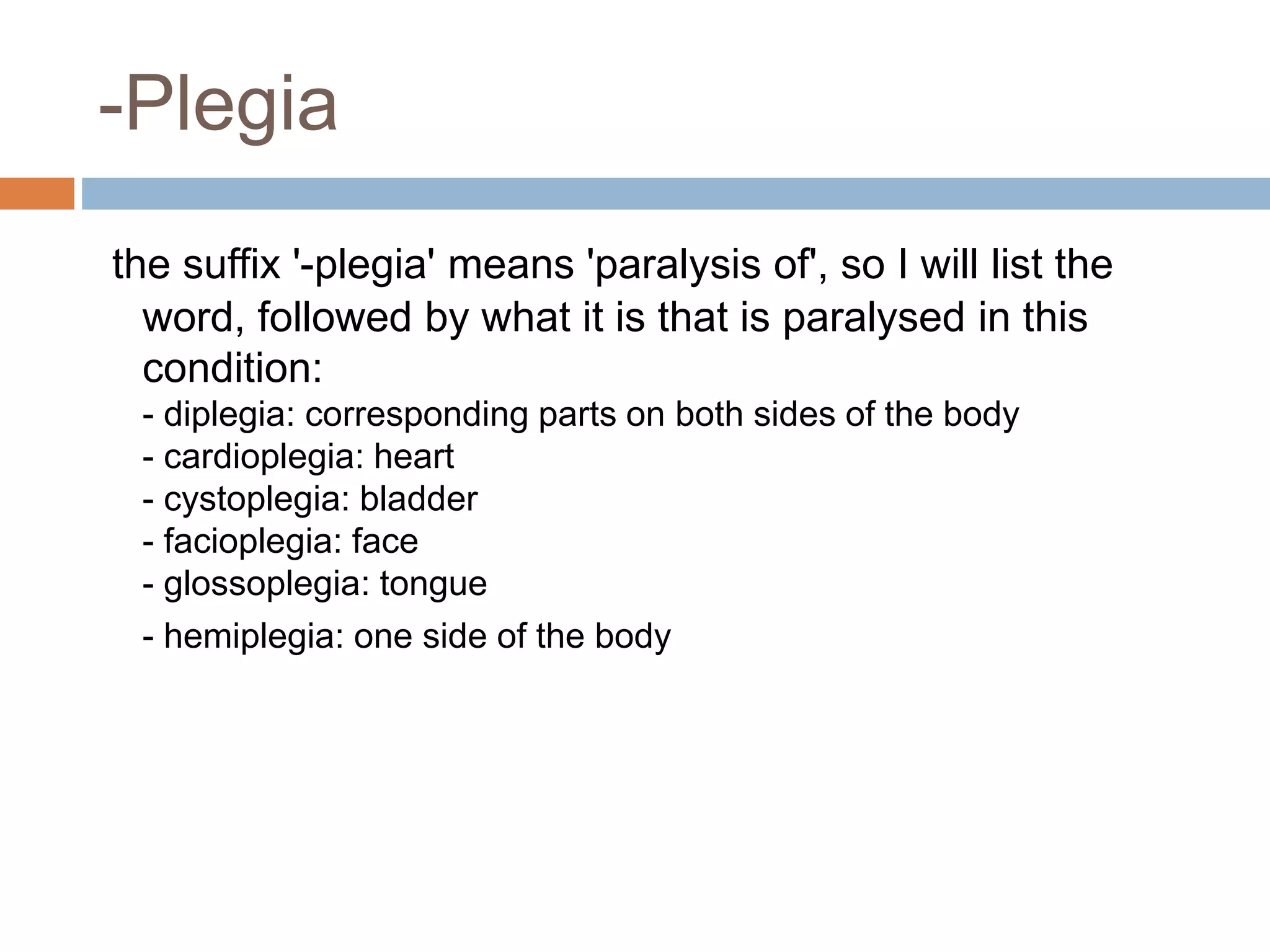 -Plegia
the suffix '-plegia' means 'paralysis of', so I will list the
word, followed by what it is that is paralysed in this
condition:
- diplegia: corresponding parts on both sides of the body
- cardioplegia: heart
- cystoplegia: bladder
- facioplegia: face
- glossoplegia: tongue
- hemiplegia: one side of the body