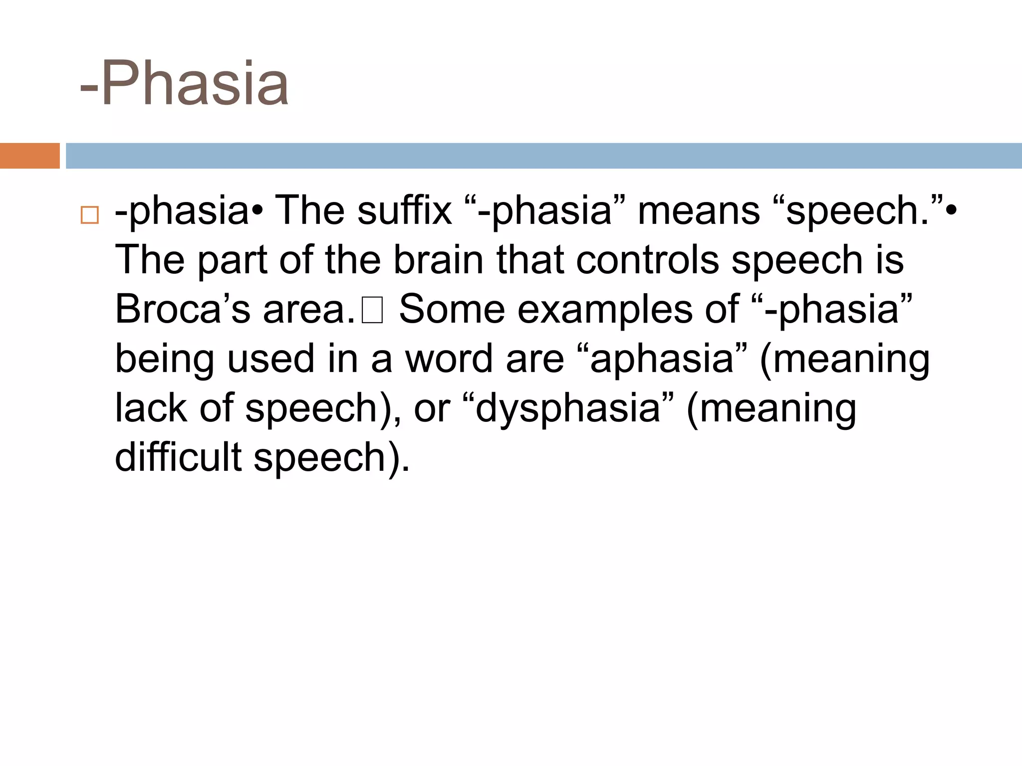 -Phasia
-phasia• The suffix “-phasia” means “speech.”•
The part of the brain that controls speech is
Broca’s area. Some examples of “-phasia”
being used in a word are “aphasia” (meaning
lack of speech), or “dysphasia” (meaning
difficult speech).