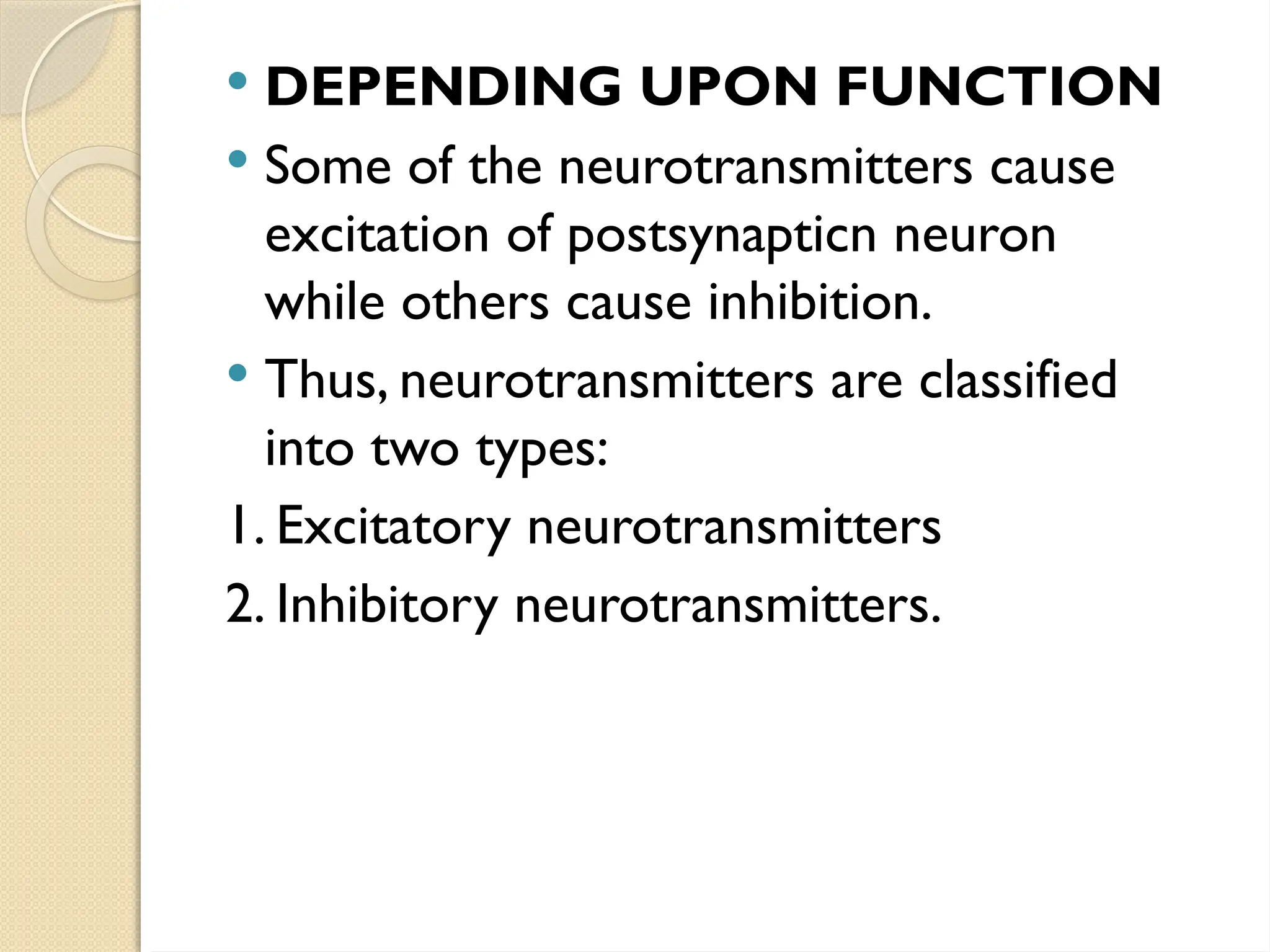  DEPENDING UPON FUNCTION
 Some of the neurotransmitters cause
excitation of postsynapticn neuron
while others cause inhibition.
 Thus, neurotransmitters are classified
into two types:
1. Excitatory neurotransmitters
2. Inhibitory neurotransmitters.
 