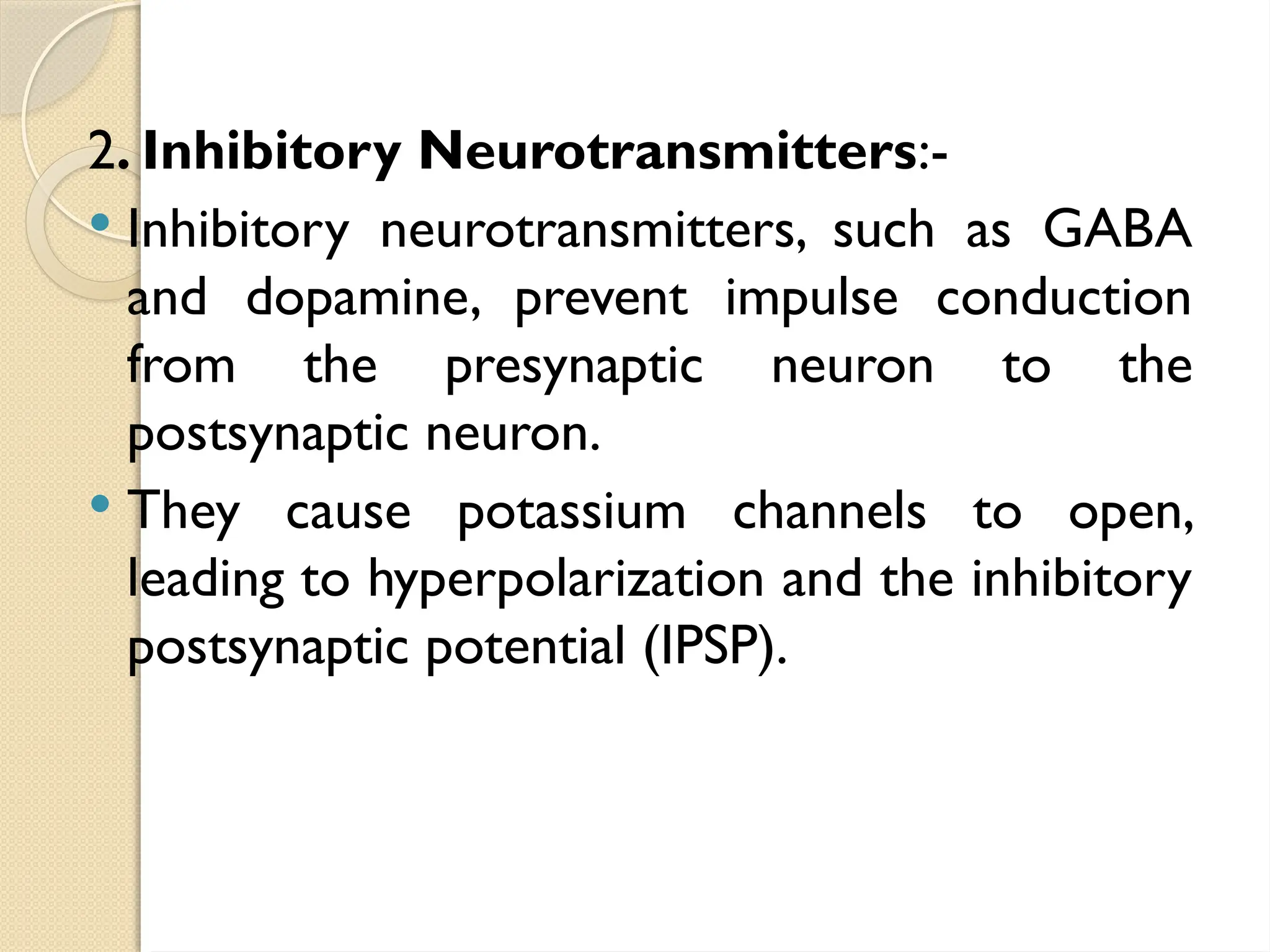 2. Inhibitory Neurotransmitters:-
 Inhibitory neurotransmitters, such as GABA
and dopamine, prevent impulse conduction
from the presynaptic neuron to the
postsynaptic neuron.
 They cause potassium channels to open,
leading to hyperpolarization and the inhibitory
postsynaptic potential (IPSP).
 