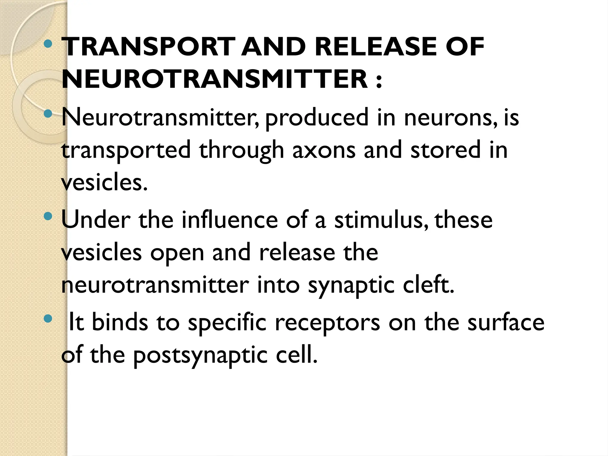  TRANSPORT AND RELEASE OF
NEUROTRANSMITTER :
 Neurotransmitter, produced in neurons, is
transported through axons and stored in
vesicles.
 Under the influence of a stimulus, these
vesicles open and release the
neurotransmitter into synaptic cleft.
 It binds to specific receptors on the surface
of the postsynaptic cell.
 