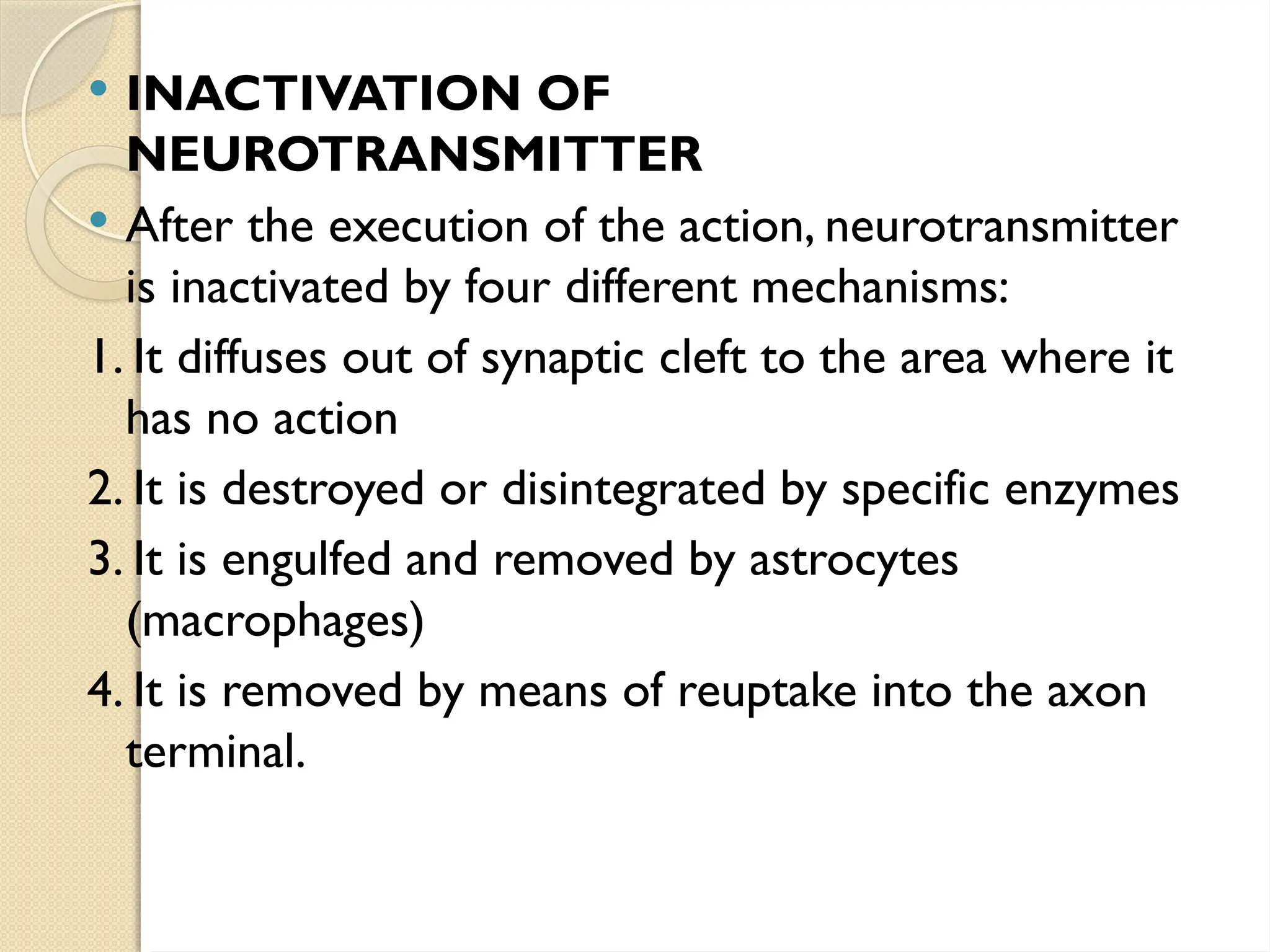  INACTIVATION OF
NEUROTRANSMITTER
 After the execution of the action, neurotransmitter
is inactivated by four different mechanisms:
1. It diffuses out of synaptic cleft to the area where it
has no action
2. It is destroyed or disintegrated by specific enzymes
3. It is engulfed and removed by astrocytes
(macrophages)
4. It is removed by means of reuptake into the axon
terminal.
 