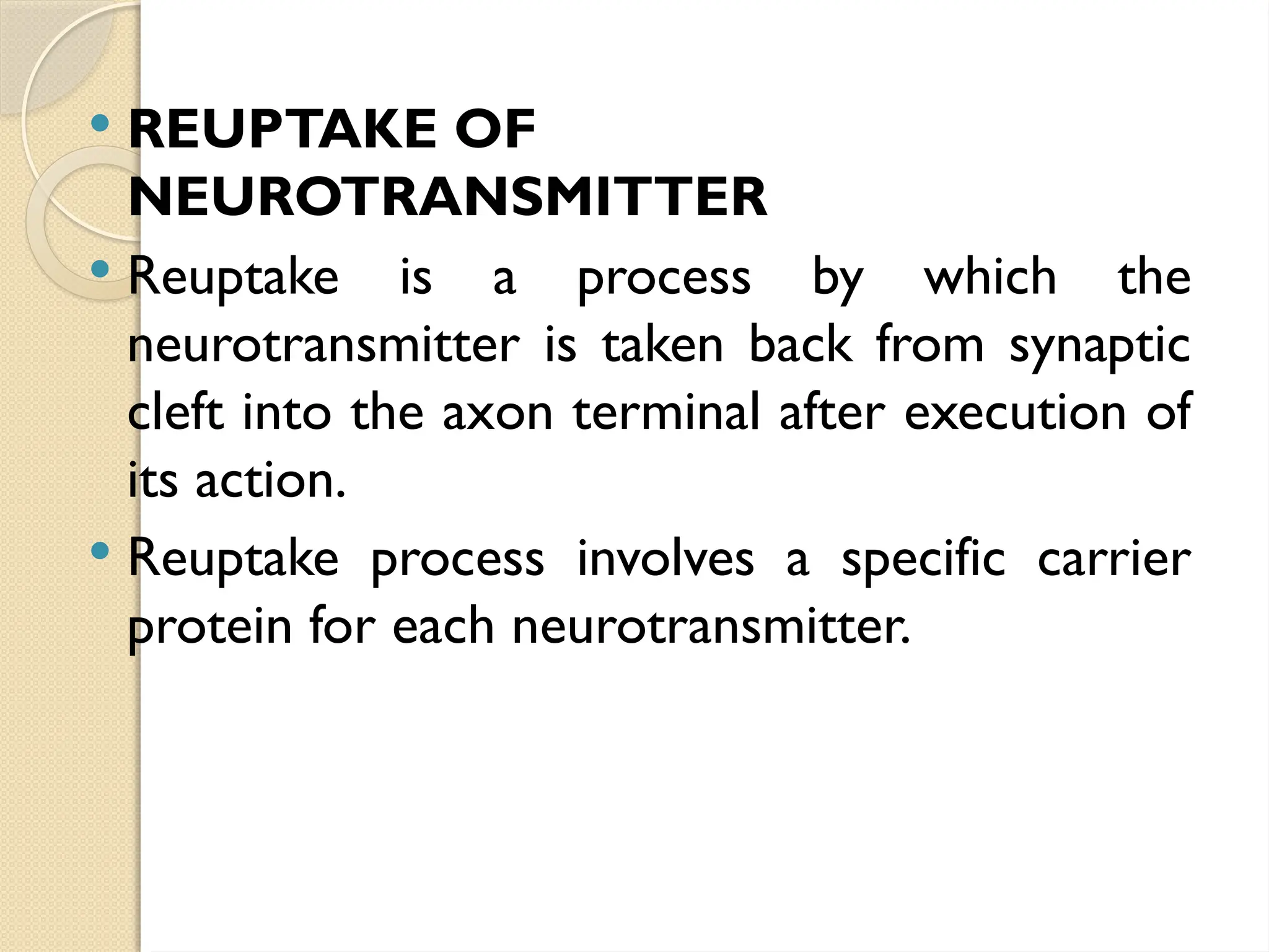  REUPTAKE OF
NEUROTRANSMITTER
 Reuptake is a process by which the
neurotransmitter is taken back from synaptic
cleft into the axon terminal after execution of
its action.
 Reuptake process involves a specific carrier
protein for each neurotransmitter.
 