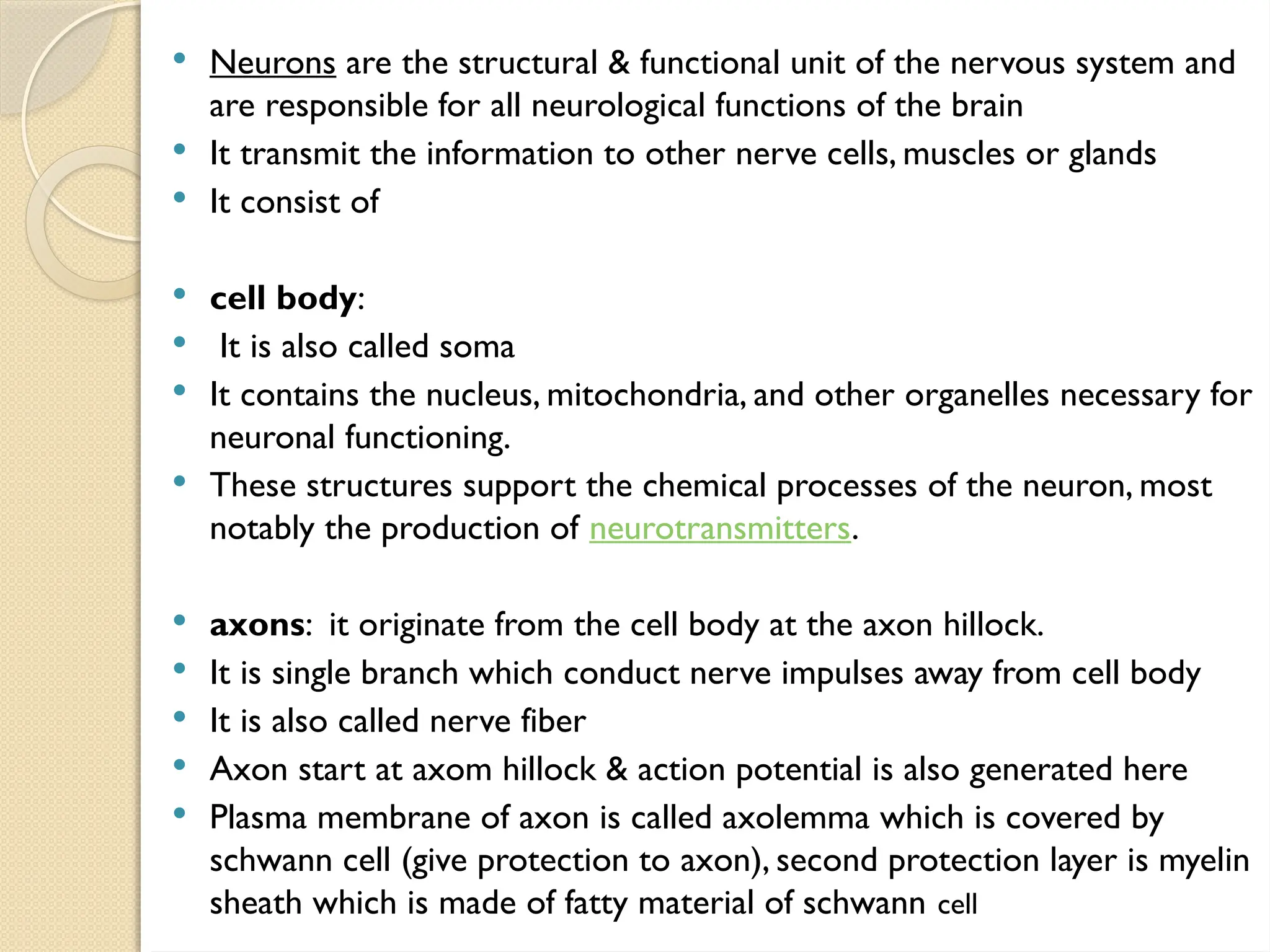  Neurons are the structural & functional unit of the nervous system and
are responsible for all neurological functions of the brain
 It transmit the information to other nerve cells, muscles or glands
 It consist of
 cell body:
 It is also called soma
 It contains the nucleus, mitochondria, and other organelles necessary for
neuronal functioning.
 These structures support the chemical processes of the neuron, most
notably the production of neurotransmitters.
 axons: it originate from the cell body at the axon hillock.
 It is single branch which conduct nerve impulses away from cell body
 It is also called nerve fiber
 Axon start at axom hillock & action potential is also generated here
 Plasma membrane of axon is called axolemma which is covered by
schwann cell (give protection to axon), second protection layer is myelin
sheath which is made of fatty material of schwann cell
 