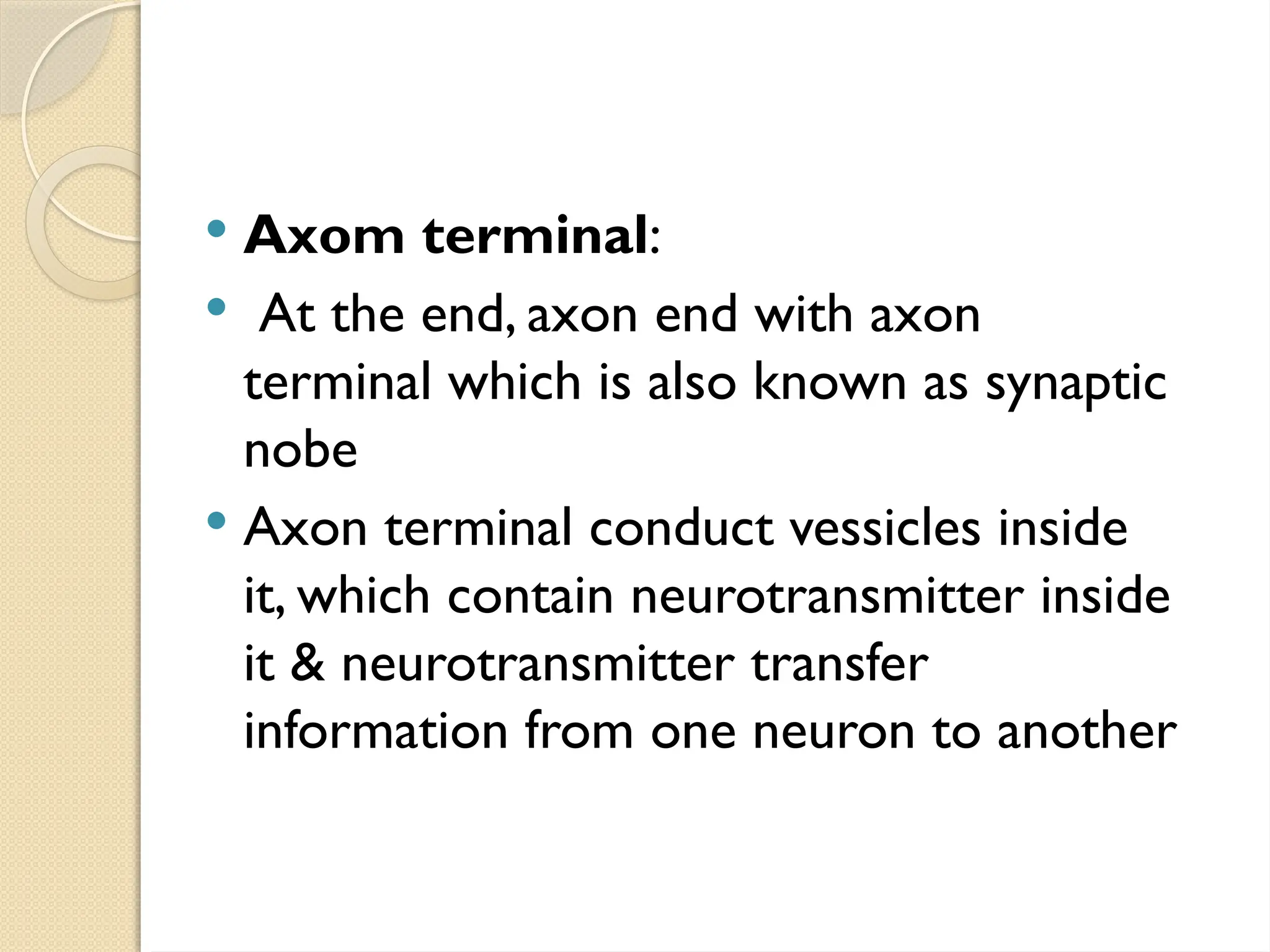  Axom terminal:
 At the end, axon end with axon
terminal which is also known as synaptic
nobe
 Axon terminal conduct vessicles inside
it, which contain neurotransmitter inside
it & neurotransmitter transfer
information from one neuron to another
 