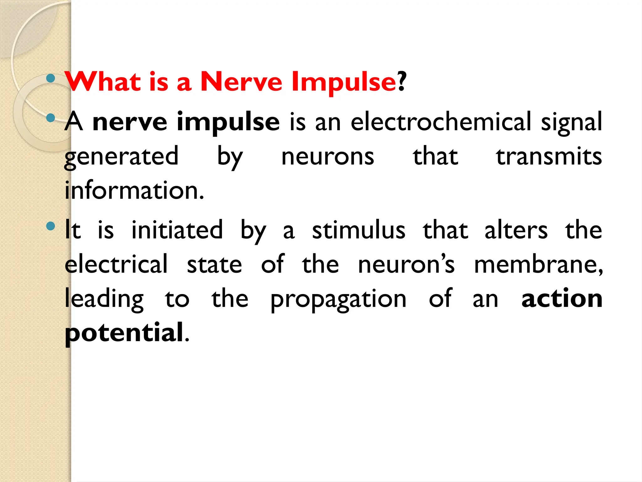  What is a Nerve Impulse?
 A nerve impulse is an electrochemical signal
generated by neurons that transmits
information.
 It is initiated by a stimulus that alters the
electrical state of the neuron’s membrane,
leading to the propagation of an action
potential.
 