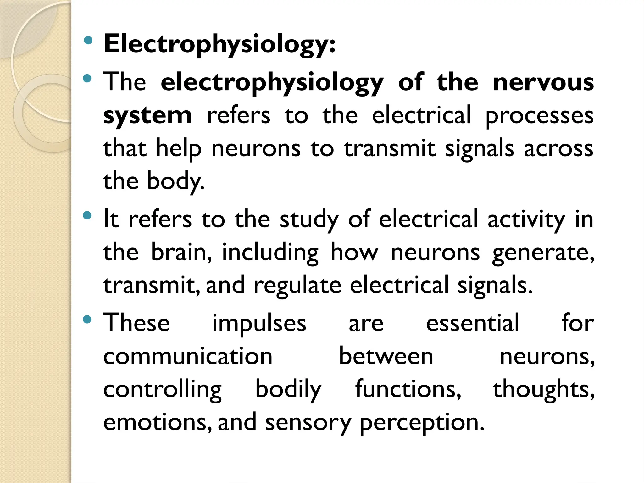  Electrophysiology:
 The electrophysiology of the nervous
system refers to the electrical processes
that help neurons to transmit signals across
the body.
 It refers to the study of electrical activity in
the brain, including how neurons generate,
transmit, and regulate electrical signals.
 These impulses are essential for
communication between neurons,
controlling bodily functions, thoughts,
emotions, and sensory perception.
 