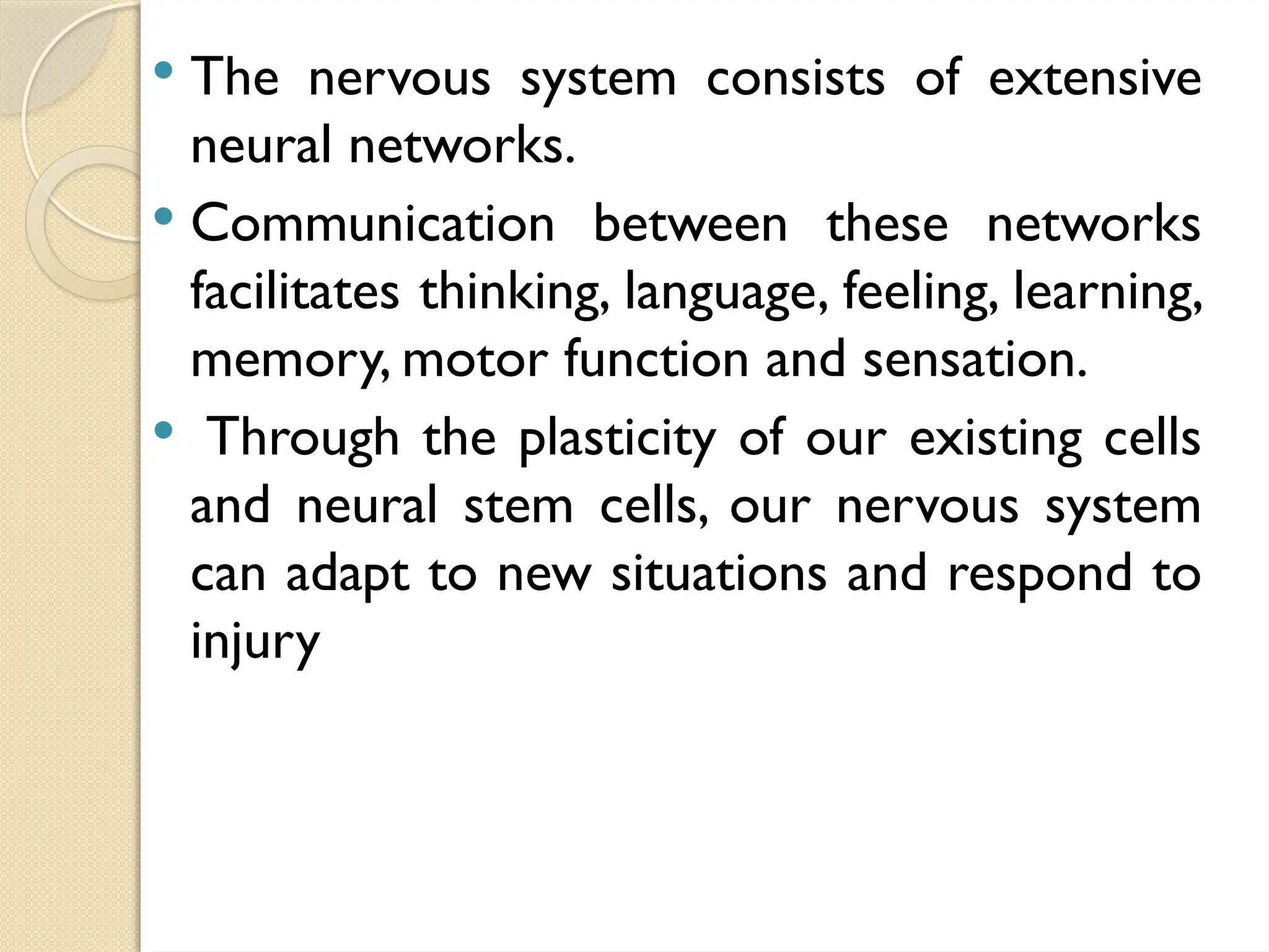  The nervous system consists of extensive
neural networks.
 Communication between these networks
facilitates thinking, language, feeling, learning,
memory, motor function and sensation.
 Through the plasticity of our existing cells
and neural stem cells, our nervous system
can adapt to new situations and respond to
injury
 