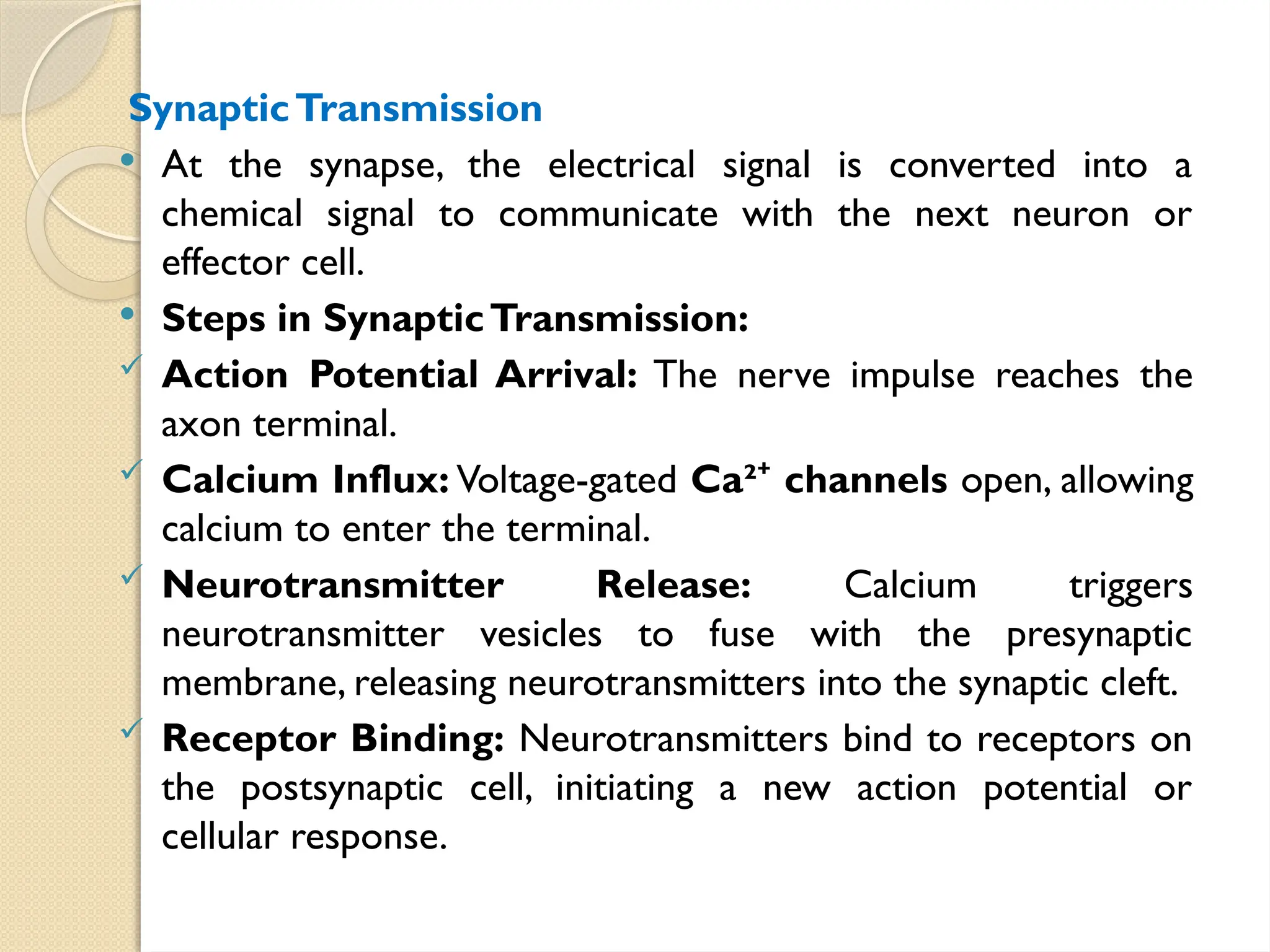 SynapticTransmission
 At the synapse, the electrical signal is converted into a
chemical signal to communicate with the next neuron or
effector cell.
 Steps in SynapticTransmission:
 Action Potential Arrival: The nerve impulse reaches the
axon terminal.
 Calcium Influx: Voltage-gated Ca² channels
⁺ open, allowing
calcium to enter the terminal.
 Neurotransmitter Release: Calcium triggers
neurotransmitter vesicles to fuse with the presynaptic
membrane, releasing neurotransmitters into the synaptic cleft.
 Receptor Binding: Neurotransmitters bind to receptors on
the postsynaptic cell, initiating a new action potential or
cellular response.
 