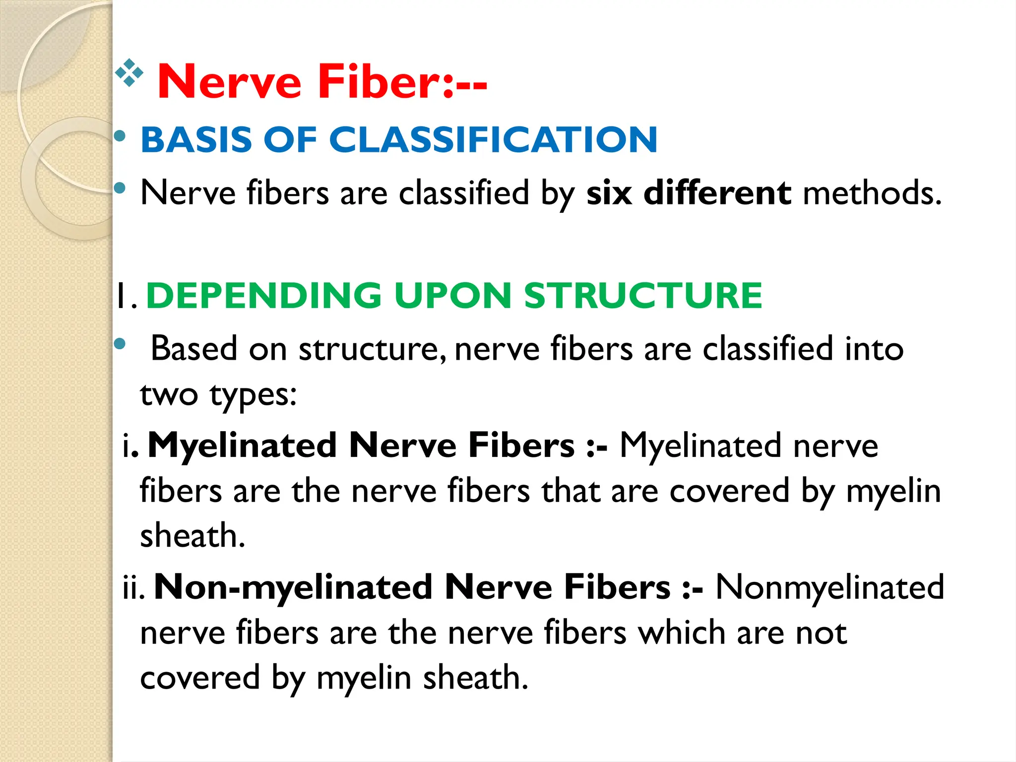  Nerve Fiber:--
 BASIS OF CLASSIFICATION
 Nerve fibers are classified by six different methods.
1. DEPENDING UPON STRUCTURE
 Based on structure, nerve fibers are classified into
two types:
i. Myelinated Nerve Fibers :- Myelinated nerve
fibers are the nerve fibers that are covered by myelin
sheath.
ii. Non-myelinated Nerve Fibers :- Non­
myelinated
nerve fibers are the nerve fibers which are not
covered by myelin sheath.
 