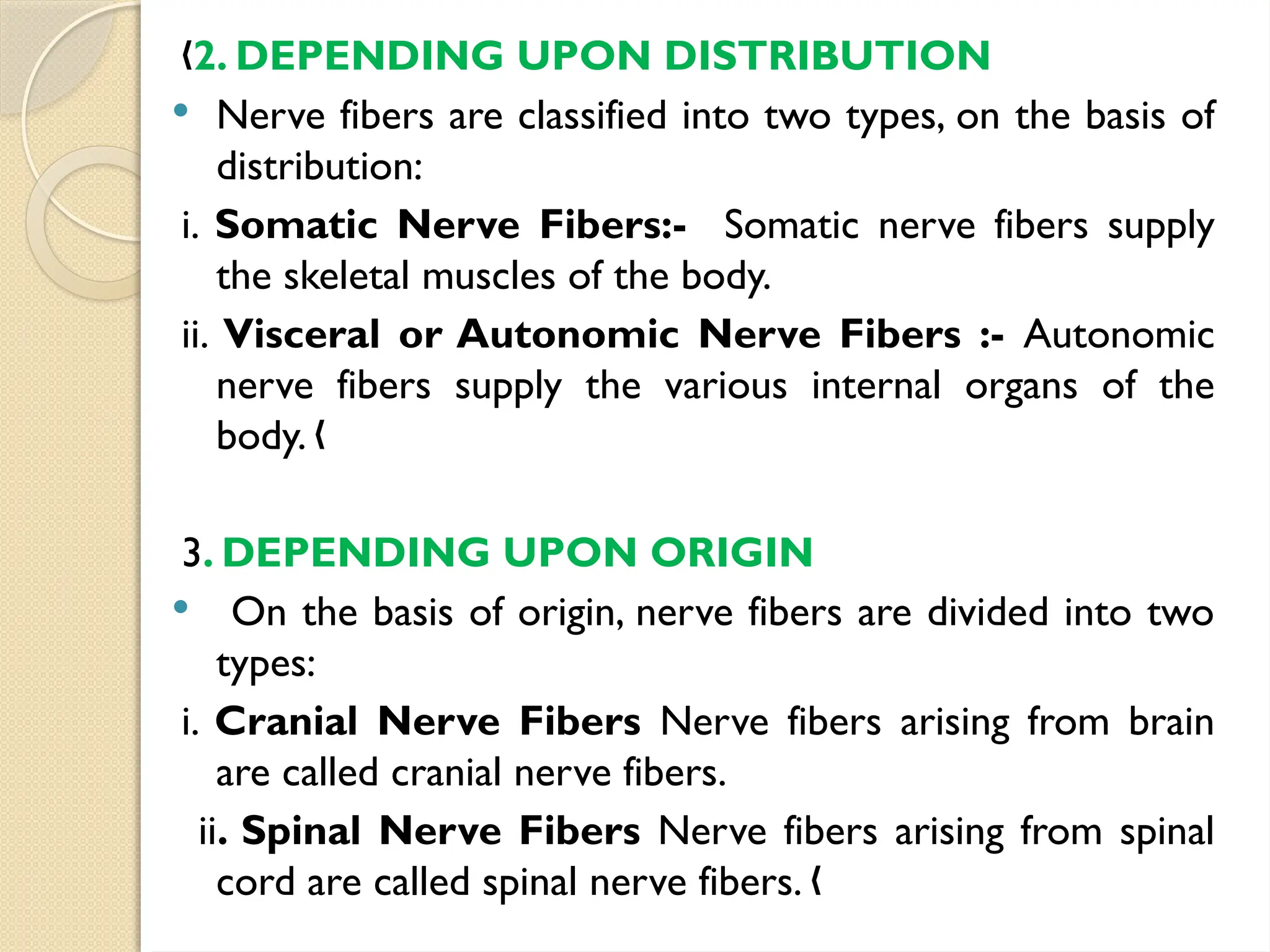 „2. DEPENDING UPON DISTRIBUTION
 Nerve fibers are classified into two types, on the basis of
distribution:
i. Somatic Nerve Fibers:- Somatic nerve fibers supply
the skeletal muscles of the body.
ii. Visceral or Autonomic Nerve Fibers :- Autonomic
nerve fibers supply the various internal organs of the
body. „
3. DEPENDING UPON ORIGIN
 On the basis of origin, nerve fibers are divided into two
types:
i. Cranial Nerve Fibers Nerve fibers arising from brain
are called cranial nerve fibers.
ii. Spinal Nerve Fibers Nerve fibers arising from spinal
cord are called spinal nerve fibers. „
 