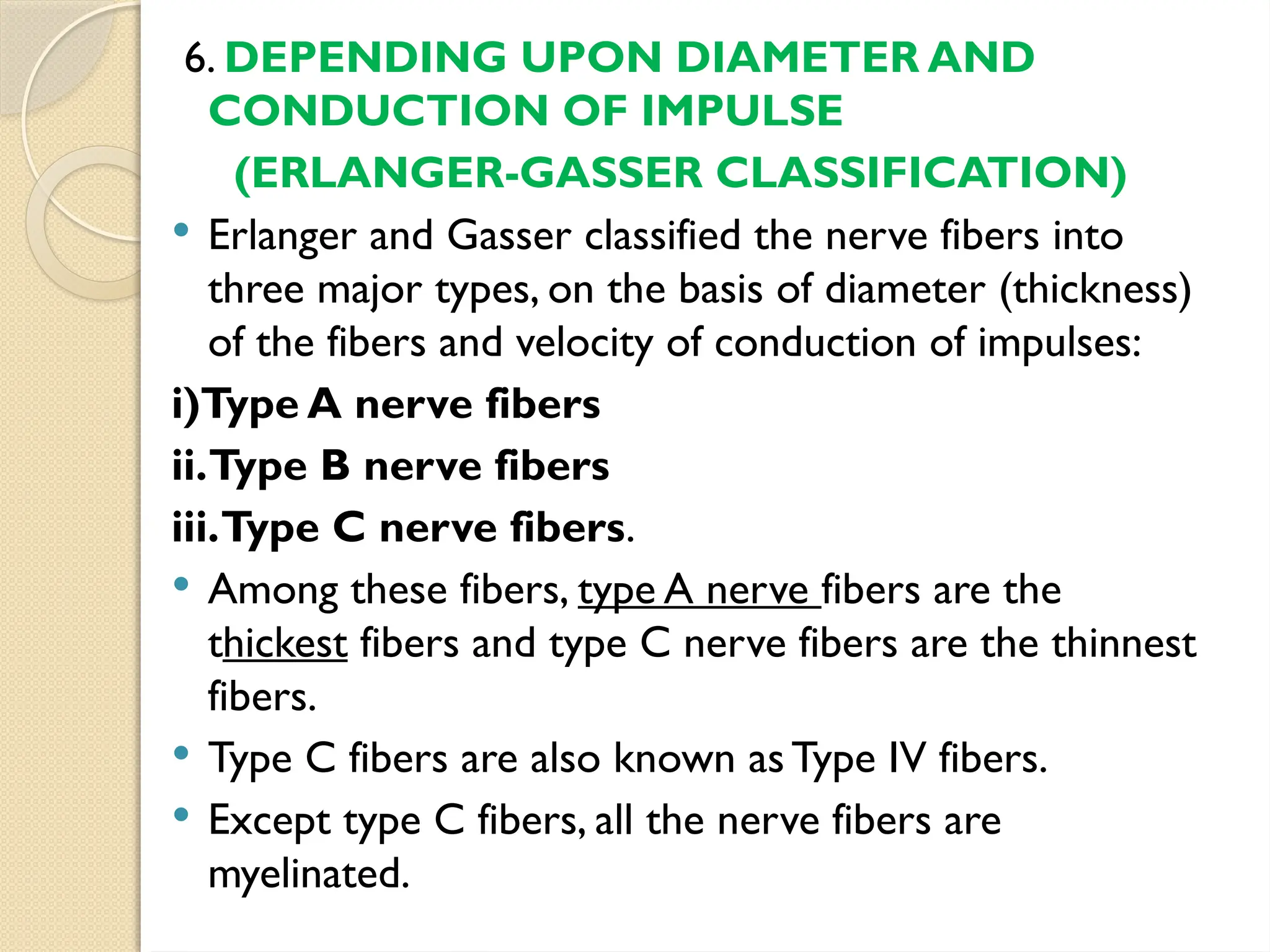 6. DEPENDING UPON DIAMETER AND
CONDUCTION OF IMPULSE
(ERLANGER-GASSER CLASSIFICATION)
 Erlanger and Gasser classified the nerve fibers into
three major types, on the basis of diameter (thickness)
of the fibers and velocity of conduction of impulses:
i)Type A nerve fibers
ii.Type B nerve fibers
iii.Type C nerve fibers.
 Among these fibers, type A nerve fibers are the
thickest fibers and type C nerve fibers are the thinnest
fibers.
 Type C fibers are also known asType IV fibers.
 Except type C fibers, all the nerve fibers are
myelinated.
 