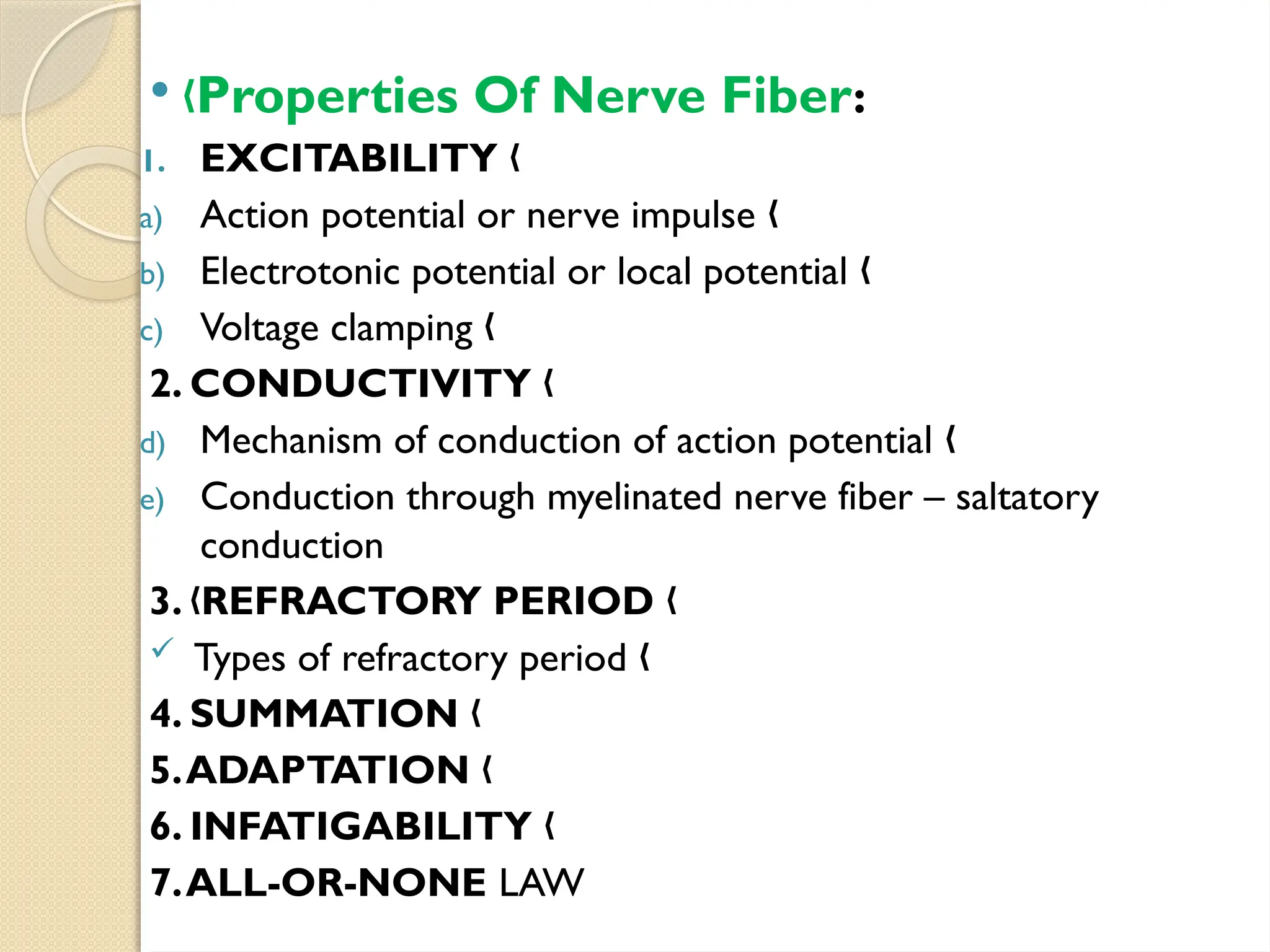  „Properties Of Nerve Fiber:
1. EXCITABILITY „
a) Action potential or nerve impulse „
b) Electrotonic potential or local potential „
c) Voltage clamping „
2. CONDUCTIVITY „
d) Mechanism of conduction of action potential „
e) Conduction through myelinated nerve fiber – saltatory
conduction
3. REFRACTORY PERIOD
„ „
 Types of refractory period „
4. SUMMATION „
5.ADAPTATION „
6. INFATIGABILITY „
7.ALL-OR-NONE LAW
 
