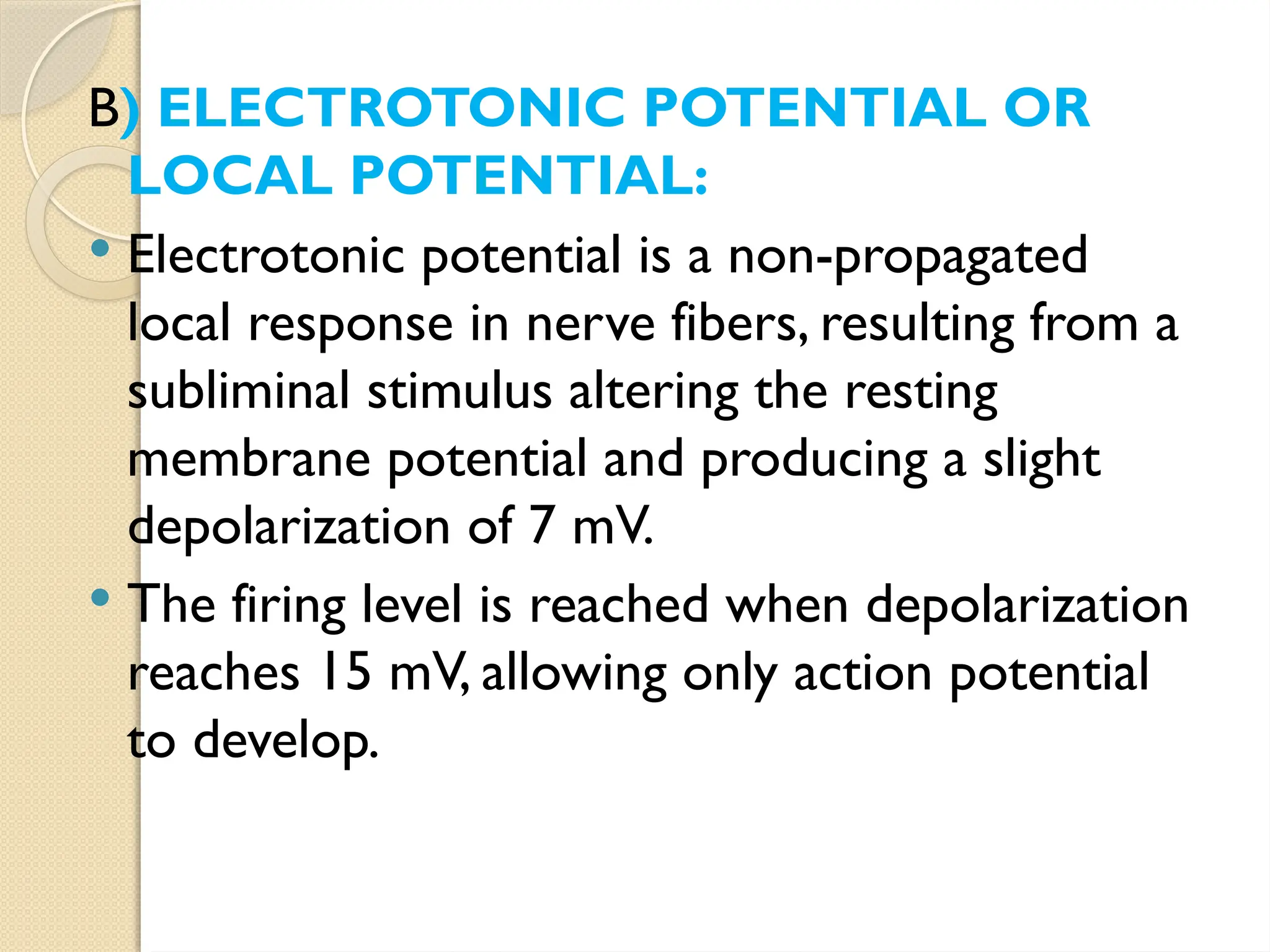 B) ELECTROTONIC POTENTIAL OR
LOCAL POTENTIAL:
 Electrotonic potential is a non-propagated
local response in nerve fibers, resulting from a
subliminal stimulus altering the resting
membrane potential and producing a slight
depolarization of 7 mV.
 The firing level is reached when depolarization
reaches 15 mV, allowing only action potential
to develop.
 