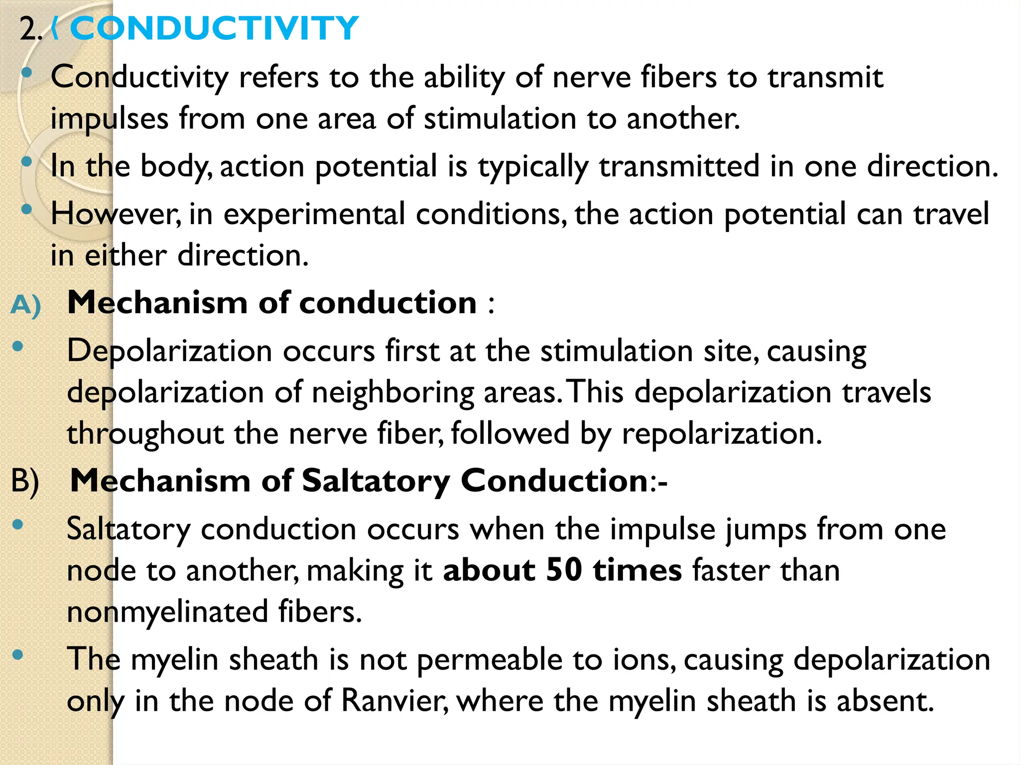 2. CONDUCTIVITY
„
 Conductivity refers to the ability of nerve fibers to transmit
impulses from one area of stimulation to another.
 In the body, action potential is typically transmitted in one direction.
 However, in experimental conditions, the action potential can travel
in either direction.
A) Mechanism of conduction :
 Depolarization occurs first at the stimulation site, causing
depolarization of neighboring areas.This depolarization travels
throughout the nerve fiber, followed by repolarization.
B) Mechanism of Saltatory Conduction:-
 Saltatory conduction occurs when the impulse jumps from one
node to another, making it about 50 times faster than
nonmyelinated fibers.
 The myelin sheath is not permeable to ions, causing depolarization
only in the node of Ranvier, where the myelin sheath is absent.
 