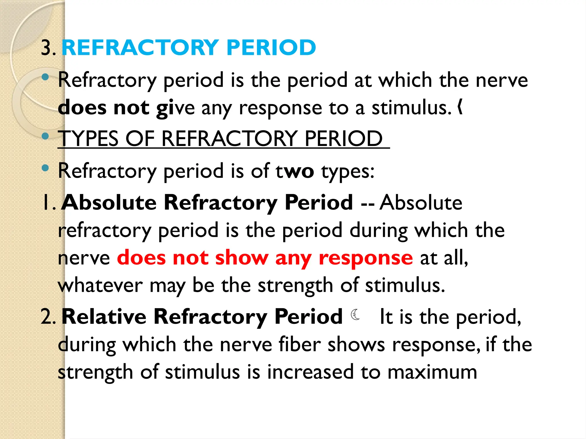 3. REFRACTORY PERIOD
 Refractory period is the period at which the nerve
does not give any response to a stimulus. „
 TYPES OF REFRACTORY PERIOD
 Refractory period is of two types:
1. Absolute Refractory Period -- Absolute
refractory period is the period during which the
nerve does not show any response at all,
whatever may be the strength of stimulus.
2. Relative Refractory Period It is the period,
during which the nerve fiber shows response, if the
strength of stimulus is increased to maximum
 
